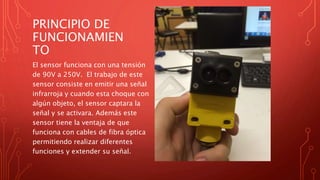PRINCIPIO DE
FUNCIONAMIEN
TO
El sensor funciona con una tensión
de 90V a 250V. El trabajo de este
sensor consiste en emitir una señal
infrarroja y cuando esta choque con
algún objeto, el sensor captara la
señal y se activara. Además este
sensor tiene la ventaja de que
funciona con cables de fibra óptica
permitiendo realizar diferentes
funciones y extender su señal.
 