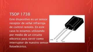 TSOP 1738
Este dispositivo es un sensor
receptor de señal infrarroja
de control remoto. En este
caso lo estamos utilizando
por medio de un circuito
eléctrico para servir como
interruptor de nuestro sensor
fotoeléctrico.
 