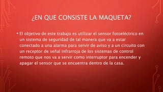 ¿EN QUE CONSISTE LA MAQUETA?
• El objetivo de este trabajo es utilizar el sensor fotoeléctrico en
un sistema de seguridad de tal manera que va a estar
conectado a una alarma para servir de aviso y a un circuito con
un receptor de señal infrarroja de los sistemas de control
remoto que nos va a servir como interruptor para encender y
apagar el sensor que se encuentra dentro de la casa.
 