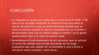 CONCLUSIÓN
• La maqueta se activa por medio de un control en el TSOP 1738
este al ser activado mediante el control le evia una señal al
sensor de adentro y este se activa haciendo posible que se
active la alarma cuando la casa es irrumpida por un extraño y
desactivando esto con el control apaga el sensor y ya la gente
puede entrar bien a la casa sin activar nada.
• Aprendimos el funcionamiento de los sensores que se activan
al cortar las señales que envían activando así la carga,
cualquiera que sea, puede ser un bombillo o una a larma o
utilizarse como contador, entre otros.
 