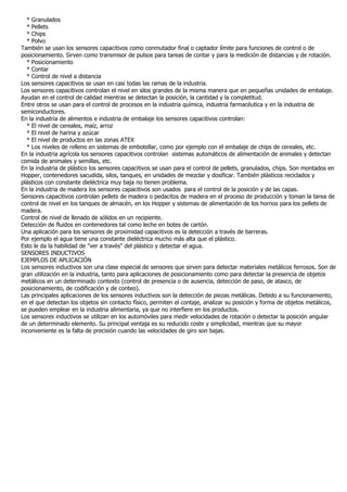* Granulados
  * Pellets
  * Chips
  * Polvo
También se usan los sensores capacitivos como conmutador final o captador límite para funciones de control o de
posicionamiento. Sirven como transmisor de pulsos para tareas de contar y para la medición de distancias y de rotación.
  * Posicionamiento
  * Contar
  * Control de nivel a distancia
Los sensores capacitivos se usan en casi todas las ramas de la industria.
Los sensores capacitivos controlan el nivel en silos grandes de la misma manera que en pequeñas unidades de embalaje.
Ayudan en el control de calidad mientras se detectan la posición, la cantidad y la completitud.
Entre otros se usan para el control de procesos en la industria química, industria farmacéutica y en la industria de
semiconductores.
En la industria de alimentos e industria de embalaje los sensores capacitivos controlan:
  * El nivel de cereales, maíz, arroz
  * El nivel de harina y azúcar
  * El nivel de productos en las zonas ATEX
  * Los niveles de relleno en sistemas de embotellar, como por ejemplo con el embalaje de chips de cereales, etc.
En la industria agrícola los sensores capacitivos controlan sistemas automáticos de alimentación de animales y detectan
comida de animales y semillas, etc.
En la industria de plástico los sensores capacitivos se usan para el control de pellets, granulados, chips. Son montados en
Hopper, contenedores sacudida, silos, tanques, en unidades de mezclar y dosificar. También plásticos reciclados y
plásticos con constante dieléctrica muy baja no tienen problema.
En la industria de madera los sensores capacitivos son usados para el control de la posición y de las capas.
Sensores capacitivos controlan pellets de madera o pedacitos de madera en el proceso de producción y toman la tarea de
control de nivel en los tanques de almacén, en los Hopper y sistemas de alimentación de los hornos para los pellets de
madera.
Control de nivel de llenado de sólidos en un recipiente.
Detección de fluidos en contenedores tal como leche en botes de cartón.
Una aplicación para los sensores de proximidad capacitivos es la detección a través de barreras.
Por ejemplo el agua tiene una constante dieléctrica mucho más alta que el plástico.
Esto le da la habilidad de "ver a través" del plástico y detectar el agua.
SENSORES INDUCTIVOS
EJEMPLOS DE APLICACIÓN
Los sensores inductivos son una clase especial de sensores que sirven para detectar materiales metálicos ferrosos. Son de
gran utilización en la industria, tanto para aplicaciones de posicionamiento como para detectar la presencia de objetos
metálicos en un determinado contexto (control de presencia o de ausencia, detección de paso, de atasco, de
posicionamiento, de codificación y de conteo).
Las principales aplicaciones de los sensores inductivos son la detección de piezas metálicas. Debido a su funcionamiento,
en el que detectan los objetos sin contacto físico, permiten el contaje, analizar su posición y forma de objetos metálicos,
se pueden emplear en la industria alimentaria, ya que no interfiere en los productos.
Los sensores inductivos se utilizan en los automóviles para medir velocidades de rotación o detectar la posición angular
de un determinado elemento. Su principal ventaja es su reducido coste y simplicidad, mientras que su mayor
inconveniente es la falta de precisión cuando las velocidades de giro son bajas.
 