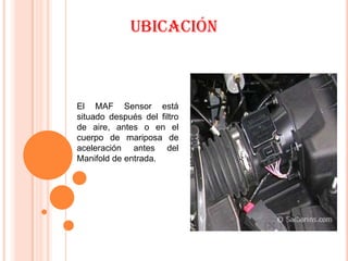 Ubicación



El MAF Sensor está
situado después del filtro
de aire, antes o en el
cuerpo de mariposa de
aceleración antes del
Manifold de entrada.
 