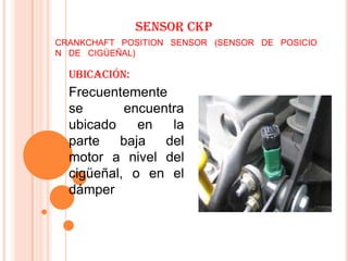SENSOR CKP
CRANKCHAFT POSITION SENSOR (SENSOR DE POSICIO
N DE CIGÜEÑAL)

  Ubicación:
  Frecuentemente
  se       encuentra
  ubicado    en   la
  parte   baja   del
  motor a nivel del
  cigüeñal, o en el
  dámper
 