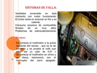 Síntomas de falla:
Ventilador    encendido     en     todo
momento con motor funcionando.
El motor tarda en arrancar en frio y en
               caliente.
Consumo excesivo de combustible.
Niveles     de     co    muy      altos.
Problemas de sobrecalentamiento.

Pruebas:

Se conecta el multimetro a la punta
izquierda del sensor , que es la de
corriente y se prueba el volts que
debe dar un valor de 4.61 v
Se conecta el multimetro en ohms y
se checa resonancia con el
interruptor del carro apagado.
 