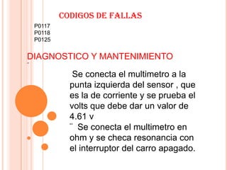 CODIGOS DE FALLAS
    P0117
    P0118
    P0125


DIAGNOSTICO Y MANTENIMIENTO
¨
               Se conecta el multimetro a la
              punta izquierda del sensor , que
              es la de corriente y se prueba el
              volts que debe dar un valor de
              4.61 v
              ¨ Se conecta el multimetro en
              ohm y se checa resonancia con
              el interruptor del carro apagado.
 
