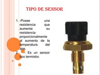 TIPO DE SENSOR

1. -Posee          una
   resistencia     que
   aumenta           su
   resistencia
   proporcionalmente
   al aumento de la
   temperatura      del
   aire.
2.     - Es un sensor
   tipo termistor.
 