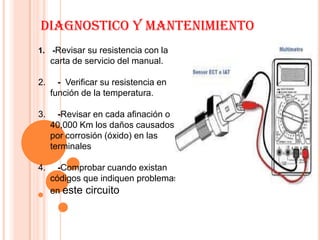 DIAGNOSTICO Y MANTENIMIENTO
1. -Revisar su resistencia con la
     carta de servicio del manual.

2.     - Verificar su resistencia en
     función de la temperatura.

3.     -Revisar en cada afinación o
     40,000 Km los daños causados
     por corrosión (óxido) en las
     terminales

4.     -Comprobar cuando existan
     códigos que indiquen problemas
     en este circuito
 
