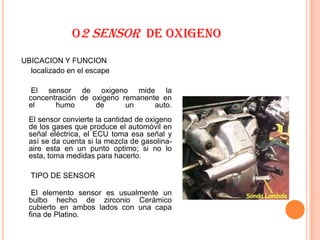 O2 SENSOR DE OXIGENO
UBICACION Y FUNCION
  localizado en el escape

   El sensor de oxigeno mide la
  concentración de oxigeno remanente en
  el     humo       de      un     auto.
  El sensor convierte la cantidad de oxigeno
  de los gases que produce el automóvil en
  señal eléctrica, el ECU toma esa señal y
  así se da cuenta si la mezcla de gasolina-
  aire esta en un punto optimo; si no lo
  esta, toma medidas para hacerlo.

  TIPO DE SENSOR

   El elemento sensor es usualmente un
  bulbo hecho de zirconio Cerámico
  cubierto en ambos lados con una capa
  fina de Platino.
 