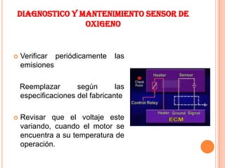 DIAGNOSTICO Y MANTENIMIENTO SENSOR DE
               OXIGENO


   Verificar periódicamente     las
    emisiones

    Reemplazar       según       las
    especificaciones del fabricante

   Revisar que el voltaje este
    variando, cuando el motor se
    encuentra a su temperatura de
    operación.
 