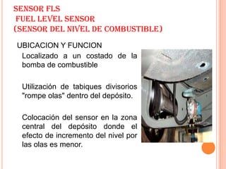 SENSOR FLS
 FUEL LEVEL SENSOR
(SENSOR DEL NIVEL DE COMBUSTIBLE)
UBICACION Y FUNCION
 Localizado a un costado de la
 bomba de combustible

 Utilización de tabiques divisorios
 "rompe olas" dentro del depósito.

 Colocación del sensor en la zona
 central del depósito donde el
 efecto de incremento del nivel por
 las olas es menor.
 