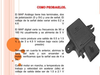 Como probarlos.

El MAP Análogo tiene tres terminales, dos
de polarización (0 y 5V) y una de señal. El
voltaje de la señal debe variar entre 0.2 a
4.8                                       V

El MAP digital varia su frecuencia de 90 a
160 Hz usualmente y se alimenta de 5 V

Alto vacio produce una salida de 0.5 a 1.5
V, y de 3 a 4.5 V indican bajo vacio (alta
                 presión)

Tomando en cuenta lo anterior, abrimos la
llave del auto y son encender el
motor, verificamos que la señal sea de 4 a
5V.

Con el motor en marcha, a temperatura de
trabajo y velocidad sin acelerar (idle) el
voltaje de salida debe ser de 1.5 a 2.1 V
 