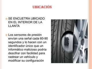 UBICACIÓN

   SE ENCUETRA UBICADO
    EN EL INTERIOR DE LA
    LLANTA

   Los sensores de presión
    envían una señal cada 60-90
    segundos y lo hacen con un
    identificador único que un
    informático malicioso podría
    descifrar con facilidad para
    rastrear un vehículo y
    modificar su configuración
 