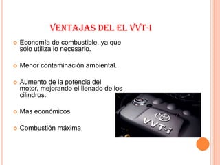 VENTAJAS DEL EL VVT-I
   Economía de combustible, ya que
    solo utiliza lo necesario.

   Menor contaminación ambiental.

   Aumento de la potencia del
    motor, mejorando el llenado de los
    cilindros.

   Mas económicos

   Combustión máxima
 