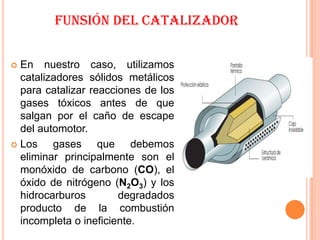 FUNSIÓN DEL CATALIZADOR


 En nuestro caso, utilizamos
  catalizadores sólidos metálicos
  para catalizar reacciones de los
  gases tóxicos antes de que
  salgan por el caño de escape
  del automotor.
 Los    gases que debemos
  eliminar principalmente son el
  monóxido de carbono (CO), el
  óxido de nitrógeno (N2O3) y los
  hidrocarburos        degradados
  producto de la combustión
  incompleta o ineficiente.
 