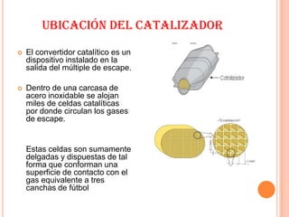 UBICACIÓN DEL CATALIZADOR
   El convertidor catalítico es un
    dispositivo instalado en la
    salida del múltiple de escape.

   Dentro de una carcasa de
    acero inoxidable se alojan
    miles de celdas catalíticas
    por donde circulan los gases
    de escape.


    Estas celdas son sumamente
    delgadas y dispuestas de tal
    forma que conforman una
    superficie de contacto con el
    gas equivalente a tres
    canchas de fútbol
 