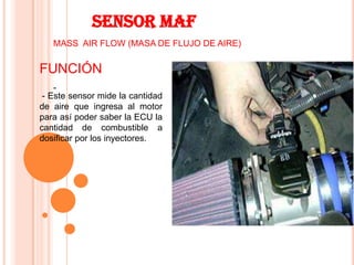 SENSOR MAF
   MASS AIR FLOW (MASA DE FLUJO DE AIRE)


FUNCIÓN
    -
 - Este sensor mide la cantidad
de aire que ingresa al motor
para así poder saber la ECU la
cantidad de combustible a
dosificar por los inyectores.
 