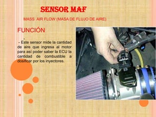 SENSOR MAF
   MASS AIR FLOW (MASA DE FLUJO DE AIRE)


FUNCIÓN
    -
 - Este sensor mide la cantidad
de aire que ingresa al motor
para así poder saber la ECU la
cantidad de combustible a
dosificar por los inyectores.
 