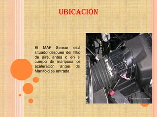 Ubicación



El MAF Sensor está
situado después del filtro
de aire, antes o en el
cuerpo de mariposa de
aceleración antes del
Manifold de entrada.
 