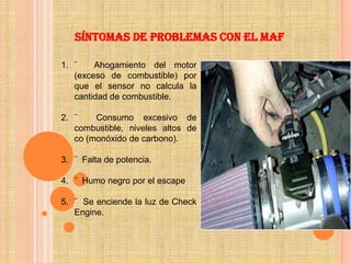 Síntomas de problemas con el MAF

1. ¨    Ahogamiento del motor
   (exceso de combustible) por
   que el sensor no calcula la
   cantidad de combustible.

2. ¨    Consumo excesivo de
   combustible, niveles altos de
   co (monóxido de carbono).

3. ¨ Falta de potencia.

4. ¨ Humo negro por el escape

5. ¨ Se enciende la luz de Check
   Engine.
 