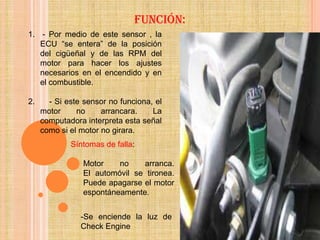 Función:
1. - Por medio de este sensor , la
   ECU “se entera” de la posición
   del cigüeñal y de las RPM del
   motor para hacer los ajustes
   necesarios en el encendido y en
   el combustible.

2.     - Si este sensor no funciona, el
     motor     no     arrancara.    La
     computadora interpreta esta señal
     como si el motor no girara.
             Síntomas de falla:

                 Motor    no    arranca.
                 El automóvil se tironea.
                 Puede apagarse el motor
                 espontáneamente.


                -Se enciende la luz de
                Check Engine
 