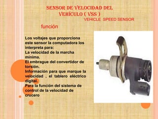 Sensor de velocidad del
               vehículo ( vss )
                              VEHICLE SPEED SENSOR
        función

Los voltajes que proporciona
este sensor la computadora los
interpreta para:
La velocidad de la marcha
mínima.
El embrague del convertidor de
torsión.
Información para que marque la
velocidad , el tablero eléctrico
digital.
Para la función del sistema de
control de la velocidad de
crucero
 