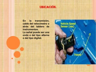 Ubicación.



En     la   transmisión,
cable del velocímetro o
atrás del tablero de
instrumentos.
La señal puede ser una
onda o del tipo alterna
o del tipo digital.
 