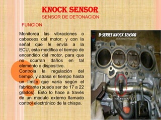 KNOCK SENSOR
           SENSOR DE DETONACION
 FUNCION
Monitorea las vibraciones o
cabeceos del motor; y con la
señal que le envía a la
ECU, esta modifica el tiempo de
encendido del motor, para que
no ocurran daños en tal
elemento o dispositivo.
Controla la regulación del
tiempo, y atrasa el tiempo hasta
un límite que varía según el
fabricante (puede ser de 17 a 22
grados). Esto lo hace a través
de un modulo externo llamado
control electrónico de la chispa.
 