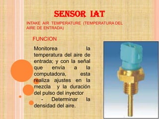 SENSOR IAT
INTAKE AIR TEMPERATURE (TEMPERATURA DEL
AIRE DE ENTRADA)

  FUNCION
   Monitorea              la
   temperatura del aire de
   entrada; y con la señal
   que     envía     a    la
   computadora,        esta
   realiza ajustes en la
   mezcla y la duración
   del pulso del inyector
      -    Determinar     la
   densidad del aire.
 