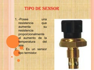 TIPO DE SENSOR

1. -Posee          una
   resistencia     que
   aumenta           su
   resistencia
   proporcionalmente
   al aumento de la
   temperatura      del
   aire.
2.     - Es un sensor
   tipo termistor.
 