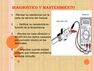 DIAGNOSTICO Y MANTENIMIENTO
1. -Revisar su resistencia con la
     carta de servicio del manual.

2.     - Verificar su resistencia en
     función de la temperatura.

3.     -Revisar en cada afinación o
     40,000 Km los daños causados
     por corrosión (óxido) en las
     terminales

4.     -Comprobar cuando existan
     códigos que indiquen problemas
     en este circuito
 