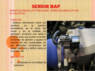 SENSOR MAP
MANIFOLD ABSOLUTE PRESSURE (PRESION ABSOLUTA EN
EL MULTIPLE)

FUNCION
- Obtiene información sobre los
cambios       en    la     presión
atmosférica, en el vacío del
motor y en el múltiple de
admisión, enviando una señal a
la UCE para que pueda controlar
el tiempo de ignición y ajustar la
mezcla de aire combustible en
las diferentes condiciones de
carga del motor y altitud sobre el
nivel del mar

UBICACION

1.    - Localizado en el múltiple de
     admisión.
 