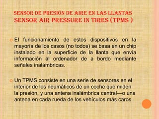 SENSOR DE PRESIÓN DE AIRE EN LAS LLANTAS
    SENSOR AIR PRESSURE IN TIRES (TPMS )

   El funcionamiento de estos dispositivos en la
    mayoría de los casos (no todos) se basa en un chip
    instalado en la superficie de la llanta que envía
    información al ordenador de a bordo mediante
    señales inalámbricas.

   Un TPMS consiste en una serie de sensores en el
    interior de los neumáticos de un coche que miden
    la presión, y una antena inalámbrica central—o una
    antena en cada rueda de los vehículos más caros
 