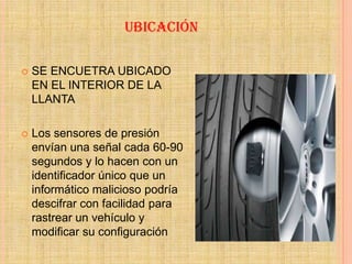 UBICACIÓN

   SE ENCUETRA UBICADO
    EN EL INTERIOR DE LA
    LLANTA

   Los sensores de presión
    envían una señal cada 60-90
    segundos y lo hacen con un
    identificador único que un
    informático malicioso podría
    descifrar con facilidad para
    rastrear un vehículo y
    modificar su configuración
 