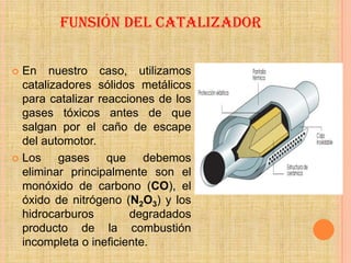 FUNSIÓN DEL CATALIZADOR


 En nuestro caso, utilizamos
  catalizadores sólidos metálicos
  para catalizar reacciones de los
  gases tóxicos antes de que
  salgan por el caño de escape
  del automotor.
 Los    gases que debemos
  eliminar principalmente son el
  monóxido de carbono (CO), el
  óxido de nitrógeno (N2O3) y los
  hidrocarburos        degradados
  producto de la combustión
  incompleta o ineficiente.
 