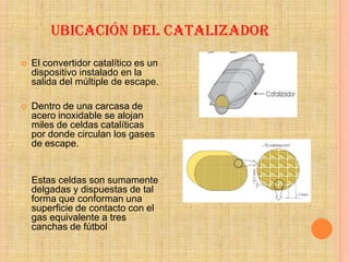 UBICACIÓN DEL CATALIZADOR
   El convertidor catalítico es un
    dispositivo instalado en la
    salida del múltiple de escape.

   Dentro de una carcasa de
    acero inoxidable se alojan
    miles de celdas catalíticas
    por donde circulan los gases
    de escape.


    Estas celdas son sumamente
    delgadas y dispuestas de tal
    forma que conforman una
    superficie de contacto con el
    gas equivalente a tres
    canchas de fútbol
 