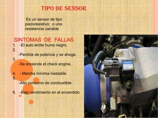 TIPO DE SENSOR
       Es un sensor de tipo
      piezoresistivo; o una
      resistencia variable

SINTOMAS DE FALLAS
1. -El auto emite humo negro.
2.
   -Perdida de potencia y se ahoga.
3.
   -Se enciende el check engine.

4. - Marcha mínima inestable
5.
   -Alto consumo de combustible

6. -Bajo rendimiento en el encendido
 