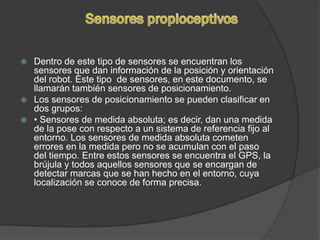  Dentro de este tipo de sensores se encuentran los
  sensores que dan información de la posición y orientación
  del robot. Este tipo de sensores, en este documento, se
  llamarán también sensores de posicionamiento.
 Los sensores de posicionamiento se pueden clasificar en
  dos grupos:
 • Sensores de medida absoluta; es decir, dan una medida
  de la pose con respecto a un sistema de referencia fijo al
  entorno. Los sensores de medida absoluta cometen
  errores en la medida pero no se acumulan con el paso
  del tiempo. Entre estos sensores se encuentra el GPS, la
  brújula y todos aquellos sensores que se encargan de
  detectar marcas que se han hecho en el entorno, cuya
  localización se conoce de forma precisa.
 