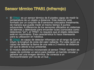  El TPA81 es un sensor térmico de 8 pixeles capaz de medir la
  temperatura de un objeto a distancia. Este detector está
  formado por un conjunto de 8 sensores colocados linealmente,
  de manera que puede medir al mismo tiempo 8 puntos
  adyacentes. A diferencia de los sensores utilizados en sistemas
  de alarmas y detectores para encender luces (conocidos como
  detectores "pir"), el TPA81 no requiere que el objeto detectado
  esté en movimiento. Esta característica lo hace interesante
  para su utilización en robótica.
 El TPA81 es capaz de detectar infrarrojos en el rango de 2µm a
  22µm, la longitud de onda del calor radiante. Por esta razón es
  capaz de detectar la llama de una vela a 2 metros de distancia
  sin que le afecte la luz ambiental.
 El módulo electrónico incorporado al sensor TPA81 también es
  capaz de controlar un servo para realizar un barrido circular y
  generar así una imagen térmica. Se conecta a un
  microcontrolador por vía de un bus ..
 