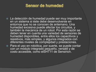    La detección de humedad puede ser muy importante
    en un sistema si éste debe desenvolverse en
    entornos que no se conocen de antemano. Una
    humedad excesiva puede afectar los circuitos, y
    también la mecánica de un robot. Por esta razón se
    deben tener en cuenta una variedad de sensores de
    humedad disponibles, entre ellos los capacitivos y
    resistivos, más simples, y algunos integrados con
    diferentes niveles de complejidad y prestaciones.
   Para el uso en robótica, por suerte, se puede contar
    con un módulo integrado pequeño, versátil y de
    costo accesible, como elSHT11 de Sensirion.
 