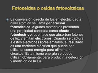    La conversión directa de luz en electricidad a
    nivel atómico se llama generación
    fotovoltaica. Algunos materiales presentan
    una propiedad conocida como efecto
    fotoeléctrico, que hace que absorban fotones
    de luz y emitan electrones. Cuando se captura
    a estos electrones libres emitidos, el resultado
    es una corriente eléctrica que puede ser
    utilizada como energía para alimentar
    circuitos. Esta misma energía se puede
    utilizar, obviamente, para producir la detección
    y medición de la luz.
 
