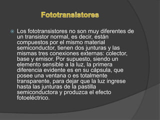    Los fototransistores no son muy diferentes de
    un transistor normal, es decir, están
    compuestos por el mismo material
    semiconductor, tienen dos junturas y las
    mismas tres conexiones externas: colector,
    base y emisor. Por supuesto, siendo un
    elemento sensible a la luz, la primera
    diferencia evidente es en su cápsula, que
    posee una ventana o es totalmente
    transparente, para dejar que la luz ingrese
    hasta las junturas de la pastilla
    semiconductora y produzca el efecto
    fotoeléctrico.
 