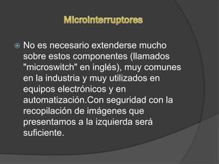    No es necesario extenderse mucho
    sobre estos componentes (llamados
    "microswitch" en inglés), muy comunes
    en la industria y muy utilizados en
    equipos electrónicos y en
    automatización.Con seguridad con la
    recopilación de imágenes que
    presentamos a la izquierda será
    suficiente.
 