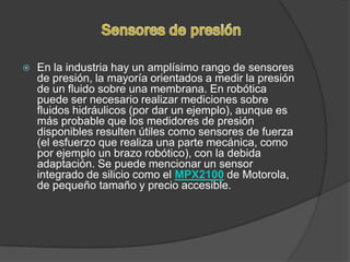    En la industria hay un amplísimo rango de sensores
    de presión, la mayoría orientados a medir la presión
    de un fluido sobre una membrana. En robótica
    puede ser necesario realizar mediciones sobre
    fluidos hidráulicos (por dar un ejemplo), aunque es
    más probable que los medidores de presión
    disponibles resulten útiles como sensores de fuerza
    (el esfuerzo que realiza una parte mecánica, como
    por ejemplo un brazo robótico), con la debida
    adaptación. Se puede mencionar un sensor
    integrado de silicio como el MPX2100 de Motorola,
    de pequeño tamaño y precio accesible.
 