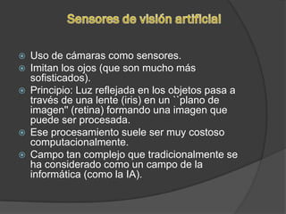    Uso de cámaras como sensores.
   Imitan los ojos (que son mucho más
    sofisticados).
   Principio: Luz reflejada en los objetos pasa a
    través de una lente (iris) en un ``plano de
    imagen'' (retina) formando una imagen que
    puede ser procesada.
   Ese procesamiento suele ser muy costoso
    computacionalmente.
   Campo tan complejo que tradicionalmente se
    ha considerado como un campo de la
    informática (como la IA).
 