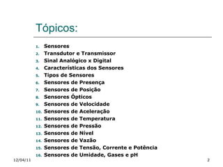 Tópicos: Sensores Transdutor e Transmissor Sinal Analógico x Digital Características dos Sensores Tipos de Sensores Sensores de Presença Sensores de Posição Sensores Ópticos Sensores de Velocidade Sensores de Aceleração Sensores de Temperatura Sensores de Pressão Sensores de Nível Sensores de Vazão Sensores de Tensão, Corrente e Potência Sensores de Umidade, Gases e pH 12/04/11 