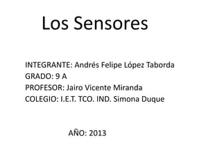 Los Sensores
INTEGRANTE: Andrés Felipe López Taborda
GRADO: 9 A
PROFESOR: Jairo Vicente Miranda
COLEGIO: I.E.T. TCO. IND. Simona Duque
AÑO: 2013
 