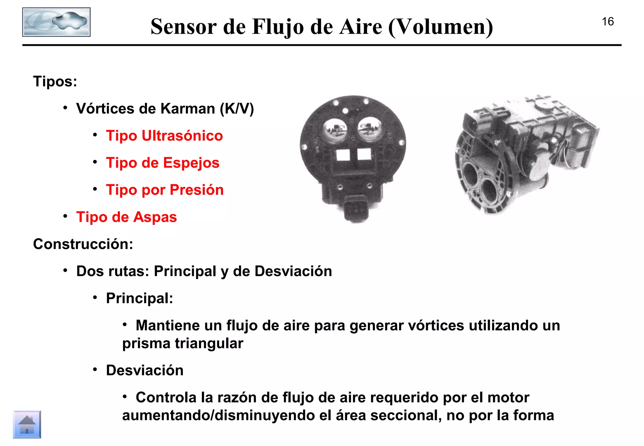 Sensor de Flujo de Aire (Volumen)
Tipos:
• Vórtices de Karman (K/V)
• Tipo Ultrasónico
• Tipo de Espejos
• Tipo por Presión
• Tipo de Aspas
Construcción:
• Dos rutas: Principal y de Desviación
• Principal:
• Mantiene un flujo de aire para generar vórtices utilizando un
prisma triangular
• Desviación
• Controla la razón de flujo de aire requerido por el motor
aumentando/disminuyendo el área seccional, no por la forma

16

 