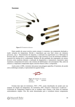 Termistor
Outro modelo de sensor resistivo muito comum é o termistor, um componente destinado a
medir variações de temperatura. Devido a importância que esse fator exerce em inúmeros
processos, seja o funcionamento de máquinas, a realização de experimentos ou a fabricação de
diversos tipos de produtos, o seu monitoramento é algo essencial. O uso de termistores também é
essencial em sistemas de ar condicionado. Modelos de alta qualidade são empregados em setores
diversos como medicina (durante a realização de diagnósticos e tratamentos), automotivo (para
monitorar a temperatura do motor e dos sistemas de lubrificação) e até aeroespacial. Mas, antes de
utilizá-lo, é importante compreender alguns conceitos básicos sobre o componente.
Assim como o LDR, o termistor não possui uma pinagem específica. O termistor, de acordo
com a simbologia européia, é representado da seguinte forma.
Existem dois tipos de termistores, NTC e PTC, assim classificados de acordo com sua
resposta em função da temperatura. Os termistores NTC (Negative Temperature Coefficient –
Coeficiente de Temperatura Negativo) são os modelos mais comuns e são feitos de materiais
semicondutores simples. Eles são assim denominados pois a resistência desses componentes
10
Figura 13: Termistores diversos.
Figura 14: Símbolo do termistor
utilizado em esquemas
eletrônicos.
 