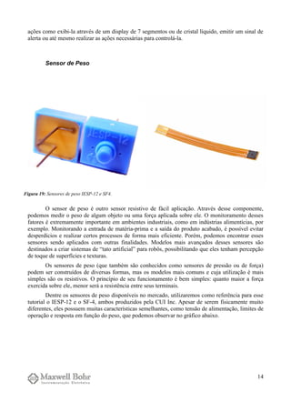 ações como exibi-la através de um display de 7 segmentos ou de cristal líquido, emitir um sinal de
alerta ou até mesmo realizar as ações necessárias para controlá-la.
Sensor de Peso
O sensor de peso é outro sensor resistivo de fácil aplicação. Através desse componente,
podemos medir o peso de algum objeto ou uma força aplicada sobre ele. O monitoramento desses
fatores é extremamente importante em ambientes industriais, como em indústrias alimentícias, por
exemplo. Monitorando a entrada de matéria-prima e a saída do produto acabado, é possível evitar
desperdícios e realizar certos processos de forma mais eficiente. Porém, podemos encontrar esses
sensores sendo aplicados com outras finalidades. Modelos mais avançados desses sensores são
destinados a criar sistemas de “tato artificial” para robôs, possibilitando que eles tenham percepção
de toque de superfícies e texturas.
Os sensores de peso (que também são conhecidos como sensores de pressão ou de força)
podem ser construídos de diversas formas, mas os modelos mais comuns e cuja utilização é mais
simples são os resistivos. O princípio de seu funcionamento é bem simples: quanto maior a força
exercida sobre ele, menor será a resistência entre seus terminais.
Dentre os sensores de peso disponíveis no mercado, utilizaremos como referência para esse
tutorial o IESP-12 e o SF-4, ambos produzidos pela CUI Inc. Apesar de serem fisicamente muito
diferentes, eles possuem muitas características semelhantes, como tensão de alimentação, limites de
operação e resposta em função do peso, que podemos observar no gráfico abaixo.
14
Figura 19: Sensores de peso IESP-12 e SF4.
 