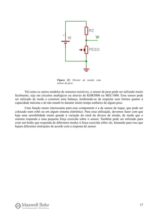 Tal como os outros modelos de sensores resistivos, o sensor de peso pode ser utilizado muito
facilmente, seja em circuitos analógicos ou através do KDR5000 ou MEC1000. Esse sensor pode
ser utilizado de modo a construir uma balança, lembrando-se de respeitar seus limites quanto à
capacidade máxima e de não mantê-lo durante muito tempo embaixo de algum peso.
Uma função muito interessante para esse componente é a de sensor de toque, que pode ser
colocado num robô ou em algum sistema eletrônico. Para essa utilização, devemos fazer com que
haja uma sensibilidade muito grande à variação do sinal do divisor de tensão, de modo que o
sistema responda a uma pequena força exercida sobre o sensor. Também pode ser utilizado para
criar um botão que responda de diferentes modos à força exercida sobre ele, bastando para isso que
hajam diferentes instruções de acordo com a resposta do sensor.
17
Figura 22: Divisor de tensão com
sensor de peso.
 
